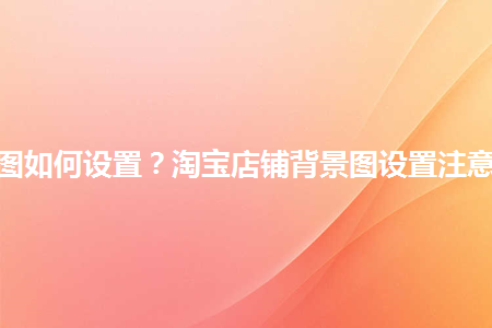 淘寶店鋪背景圖如何設(shè)置？淘寶店鋪背景圖設(shè)置注意事項(xiàng)是什么？